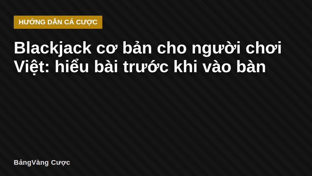 Blackjack cơ bản cho người chơi Việt: hiểu bài trước khi vào bàn
