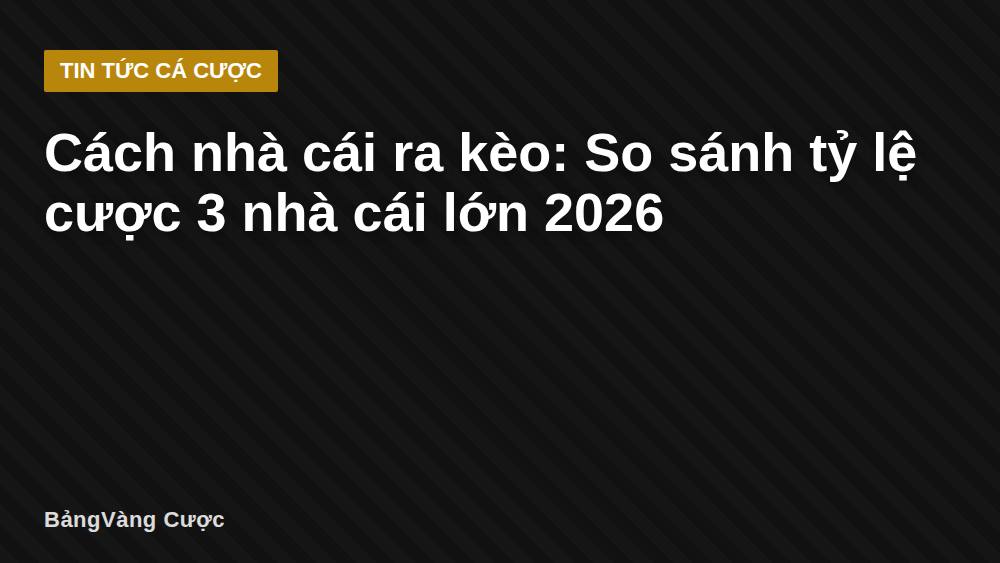 Cách nhà cái ra kèo: So sánh tỷ lệ cược 3 nhà cái lớn 2026